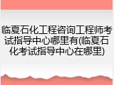 临夏石化工程咨询工程师考试指导中心哪里有(临夏石化考试指导中心在哪里)
