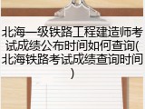 北海一级铁路工程建造师考试成绩公布时间如何查询(北海铁路考试成绩查询时间)
