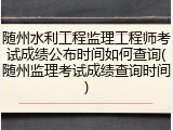 随州水利工程监理工程师考试成绩公布时间如何查询(随州监理考试成绩查询时间)