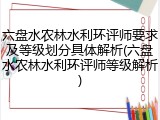 六盘水农林水利环评师要求及等级划分具体解析(六盘水农林水利环评师等级解析)