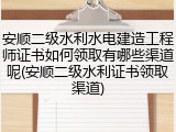 安顺二级水利水电建造工程师证书如何领取有哪些渠道呢(安顺二级水利证书领取渠道)