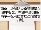 南京一级消防安全管理员在哪里报名，有哪些培训班(南京一级消防管理员报名培训班)