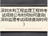 深圳水利工程监理工程师考试成绩公布时间如何查询(深圳监理考试成绩查询时间)