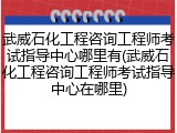 武威石化工程咨询工程师考试指导中心哪里有(武威石化工程咨询工程师考试指导中心在哪里)