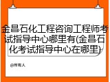 金昌石化工程咨询工程师考试指导中心哪里有(金昌石化考试指导中心在哪里)