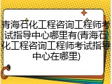 青海石化工程咨询工程师考试指导中心哪里有(青海石化工程咨询工程师考试指导中心在哪里)