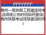 梅州一级铁路工程建造师考试成绩公布时间如何查询(梅州铁路考试成绩查询时间)