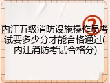 内江五级消防设施操作员考试要多少分才能合格通过(内江消防考试合格分)
