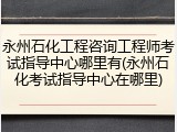 永州石化工程咨询工程师考试指导中心哪里有(永州石化考试指导中心在哪里)