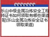 乐山中级金属冶炼安全工程师证书如何领取有哪些渠道呢(乐山金属冶炼安全证书领取渠道)