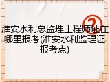 淮安水利总监理工程师证在哪里报考(淮安水利监理证报考点)