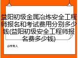 益阳初级金属冶炼安全工程师报名和考试费用分别多少钱(益阳初级安全工程师报名费多少钱)