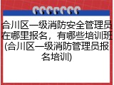 合川区一级消防安全管理员在哪里报名，有哪些培训班(合川区一级消防管理员报名培训)