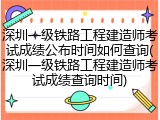 深圳一级铁路工程建造师考试成绩公布时间如何查询(深圳一级铁路工程建造师考试成绩查询时间)