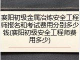 襄阳初级金属冶炼安全工程师报名和考试费用分别多少钱(襄阳初级安全工程师费用多少)