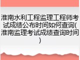 淮南水利工程监理工程师考试成绩公布时间如何查询(淮南监理考试成绩查询时间)