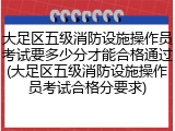 大足区五级消防设施操作员考试要多少分才能合格通过(大足区五级消防设施操作员考试合格分要求)