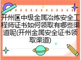 开州区中级金属冶炼安全工程师证书如何领取有哪些渠道呢(开州金属安全证书领取渠道)