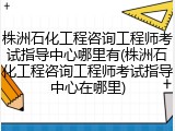 株洲石化工程咨询工程师考试指导中心哪里有(株洲石化工程咨询工程师考试指导中心在哪里)