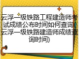 云浮一级铁路工程建造师考试成绩公布时间如何查询(云浮一级铁路建造师成绩查询时间)