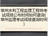 常州水利工程监理工程师考试成绩公布时间如何查询(常州监理考试成绩查询时间)
