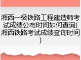 湘西一级铁路工程建造师考试成绩公布时间如何查询(湘西铁路考试成绩查询时间)