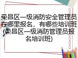 荣昌区一级消防安全管理员在哪里报名，有哪些培训班(荣昌区一级消防管理员报名培训班)
