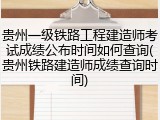 贵州一级铁路工程建造师考试成绩公布时间如何查询(贵州铁路建造师成绩查询时间)