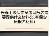 长春中级保安员考试报名需要提供什么材料(长春保安员报名材料)