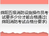 绵阳五级消防设施操作员考试要多少分才能合格通过(绵阳消防考试合格分要求)
