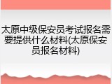 太原中级保安员考试报名需要提供什么材料(太原保安员报名材料)