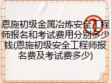 恩施初级金属冶炼安全工程师报名和考试费用分别多少钱(恩施初级安全工程师报名费及考试费多少)