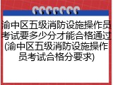 渝中区五级消防设施操作员考试要多少分才能合格通过(渝中区五级消防设施操作员考试合格分要求)
