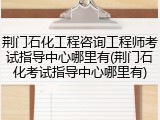 荆门石化工程咨询工程师考试指导中心哪里有(荆门石化考试指导中心哪里有)