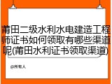 莆田二级水利水电建造工程师证书如何领取有哪些渠道呢(莆田水利证书领取渠道)