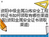 资阳中级金属冶炼安全工程师证书如何领取有哪些渠道呢(资阳金属安全证书领取渠道)