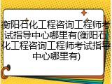 衡阳石化工程咨询工程师考试指导中心哪里有(衡阳石化工程咨询工程师考试指导中心哪里有)