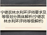 宁德农林水利环评师要求及等级划分具体解析(宁德农林水利环评师等级解析)
