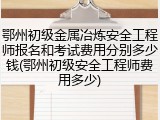 鄂州初级金属冶炼安全工程师报名和考试费用分别多少钱(鄂州初级安全工程师费用多少)