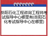 岳阳石化工程咨询工程师考试指导中心哪里有(岳阳石化考试指导中心在哪里)