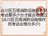 合川区五级消防设施操作员考试要多少分才能合格通过(合川区五级消防设施操作员考试合格分多少)