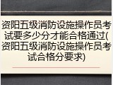 资阳五级消防设施操作员考试要多少分才能合格通过(资阳五级消防设施操作员考试合格分要求)