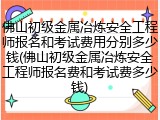 佛山初级金属冶炼安全工程师报名和考试费用分别多少钱(佛山初级金属冶炼安全工程师报名费和考试费多少钱)