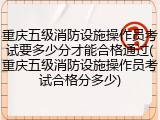 重庆五级消防设施操作员考试要多少分才能合格通过(重庆五级消防设施操作员考试合格分多少)