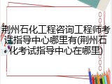 荆州石化工程咨询工程师考试指导中心哪里有(荆州石化考试指导中心在哪里)