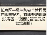长寿区一级消防安全管理员在哪里报名,有哪些培训班(长寿区一级消防管理员报名培训班)