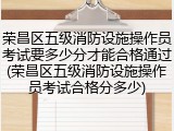 荣昌区五级消防设施操作员考试要多少分才能合格通过(荣昌区五级消防设施操作员考试合格分多少)