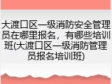 大渡口区一级消防安全管理员在哪里报名，有哪些培训班(大渡口区一级消防管理员报名培训班)