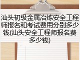 汕头初级金属冶炼安全工程师报名和考试费用分别多少钱(汕头安全工程师报名费多少钱)