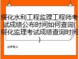 绥化水利工程监理工程师考试成绩公布时间如何查询(绥化监理考试成绩查询时间)